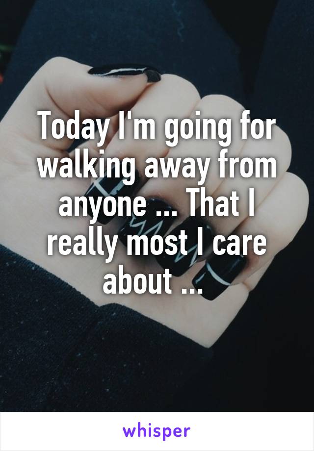 Today I'm going for walking away from anyone ... That I really most I care about ... 
