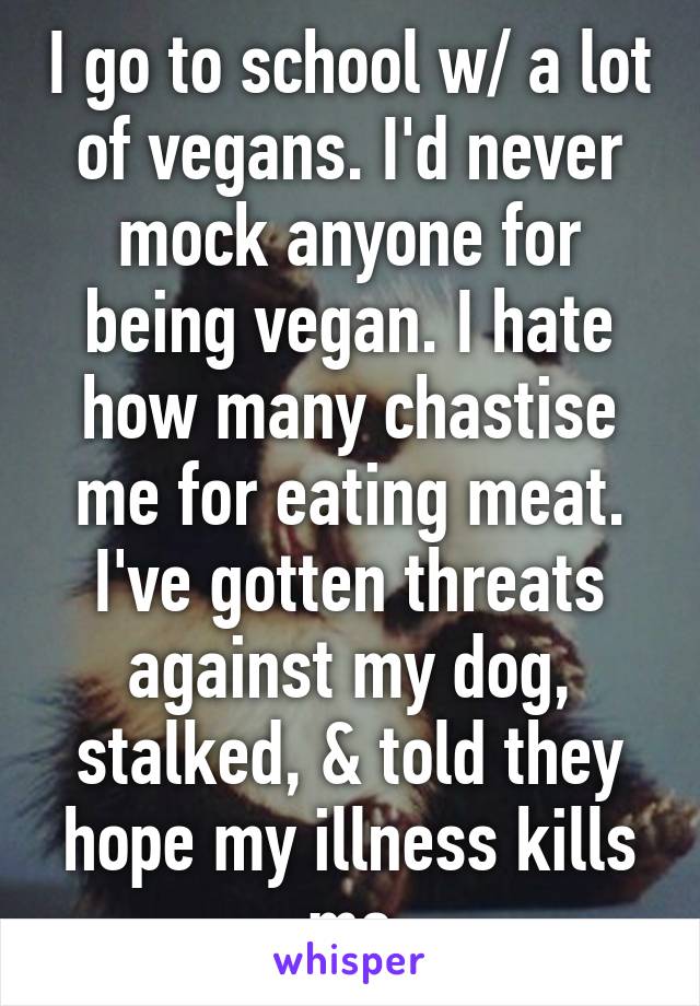 I go to school w/ a lot of vegans. I'd never mock anyone for being vegan. I hate how many chastise me for eating meat. I've gotten threats against my dog, stalked, & told they hope my illness kills me