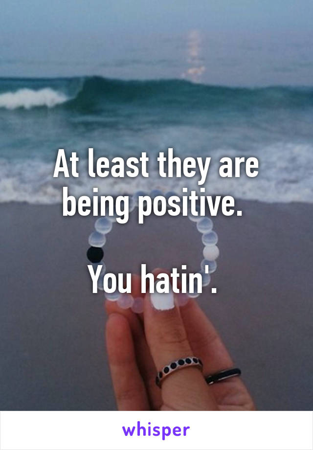 At least they are being positive. 

You hatin'. 