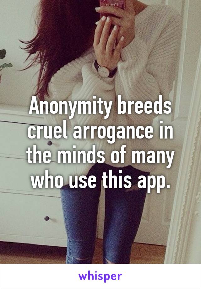 Anonymity breeds cruel arrogance in the minds of many who use this app.