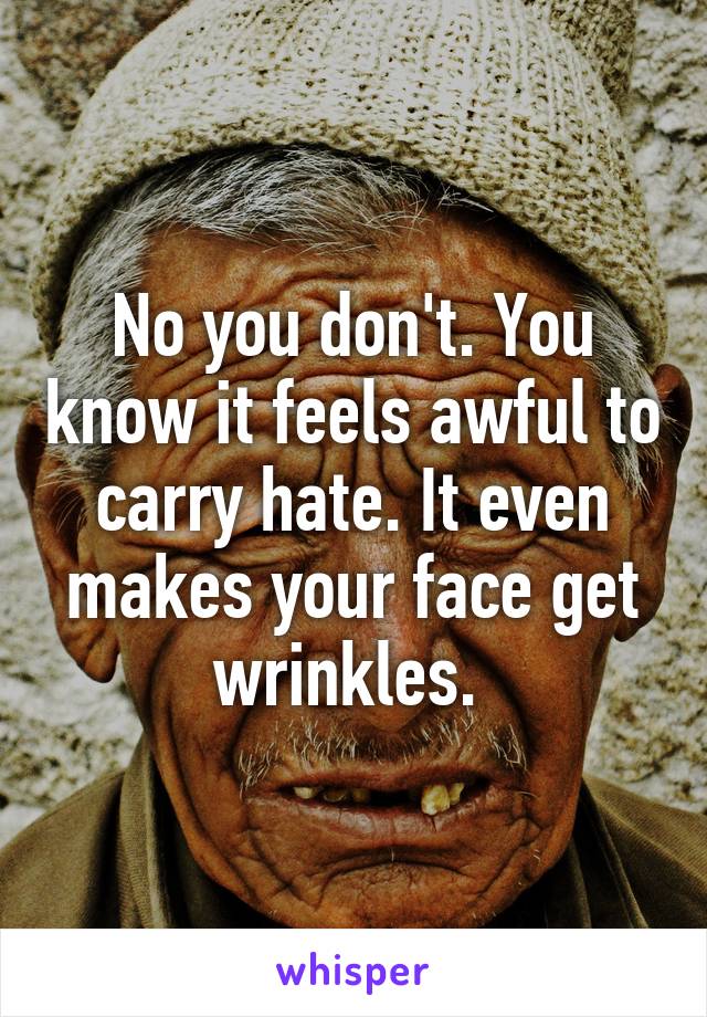 No you don't. You know it feels awful to carry hate. It even makes your face get wrinkles. 