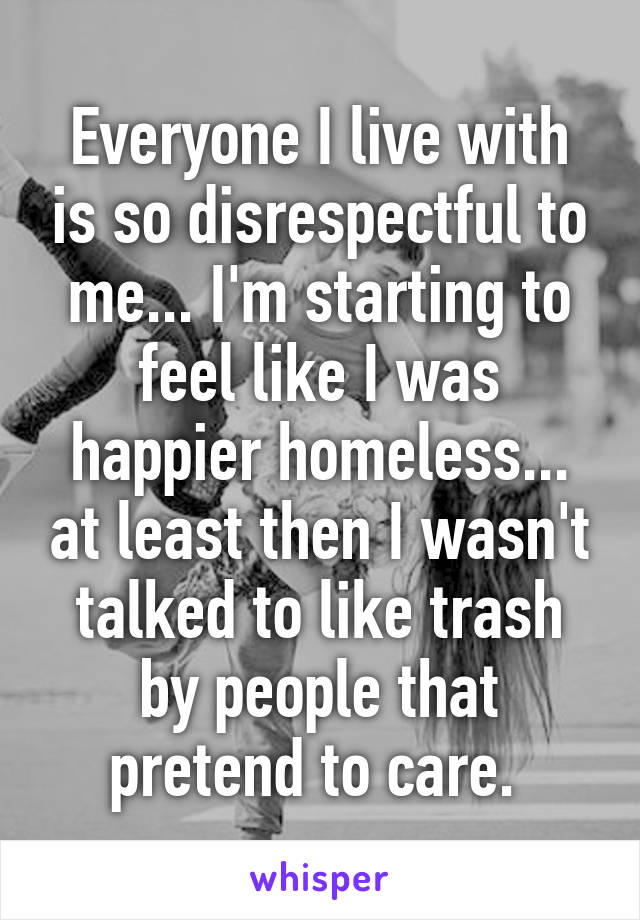 Everyone I live with is so disrespectful to me... I'm starting to feel like I was happier homeless... at least then I wasn't talked to like trash by people that pretend to care. 