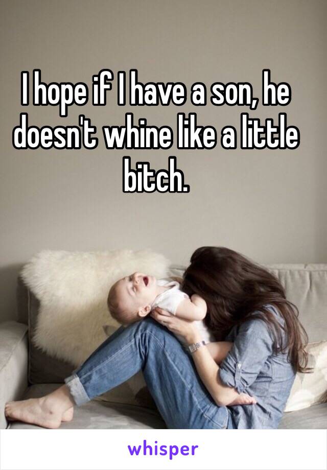 I hope if I have a son, he doesn't whine like a little bitch. 