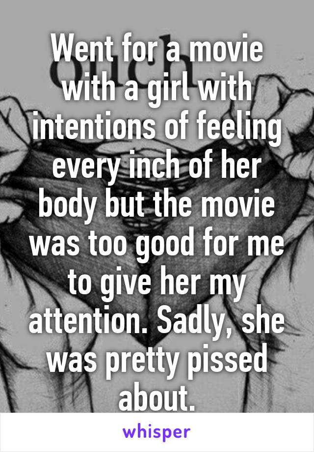 Went for a movie with a girl with intentions of feeling every inch of her body but the movie was too good for me to give her my attention. Sadly, she was pretty pissed about.