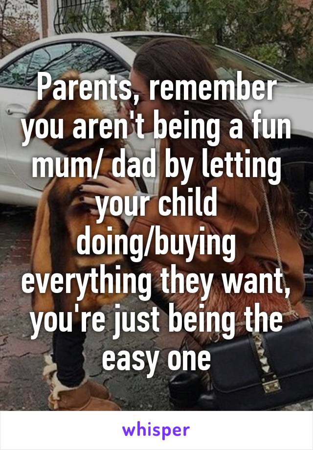 Parents, remember you aren't being a fun mum/ dad by letting your child doing/buying everything they want, you're just being the easy one