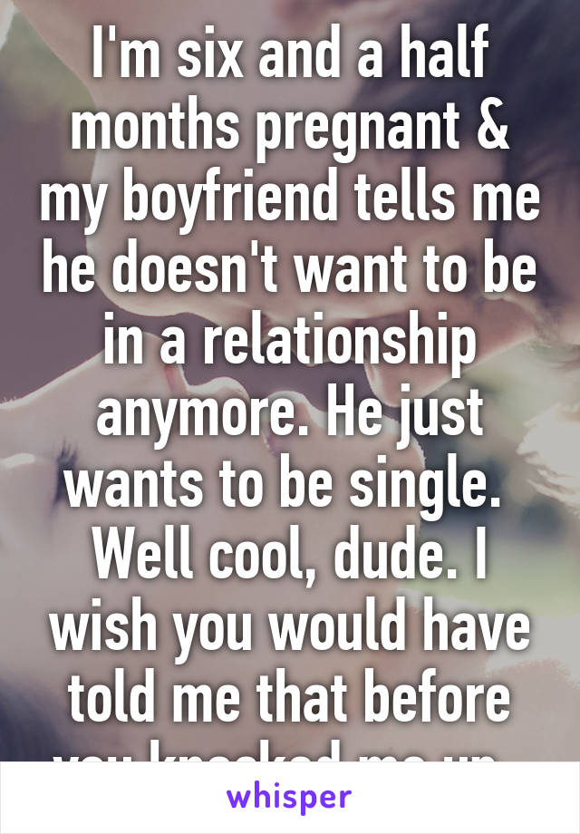 I'm six and a half months pregnant & my boyfriend tells me he doesn't want to be in a relationship anymore. He just wants to be single. 
Well cool, dude. I wish you would have told me that before you knocked me up. 