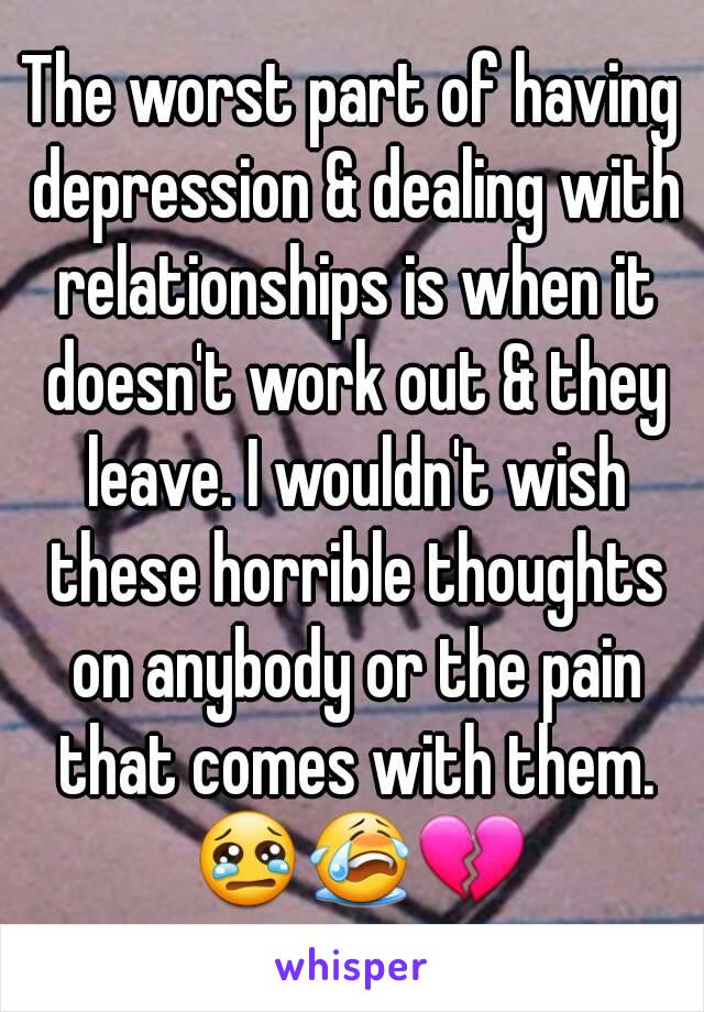 The worst part of having depression & dealing with relationships is when it doesn't work out & they leave. I wouldn't wish these horrible thoughts on anybody or the pain that comes with them. 😢😭💔