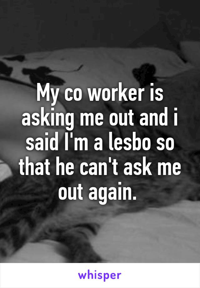 My co worker is asking me out and i said I'm a lesbo so that he can't ask me out again. 