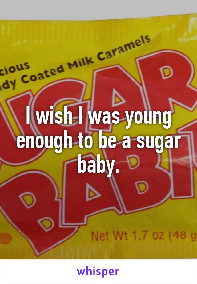 I wish I was young enough to be a sugar baby.