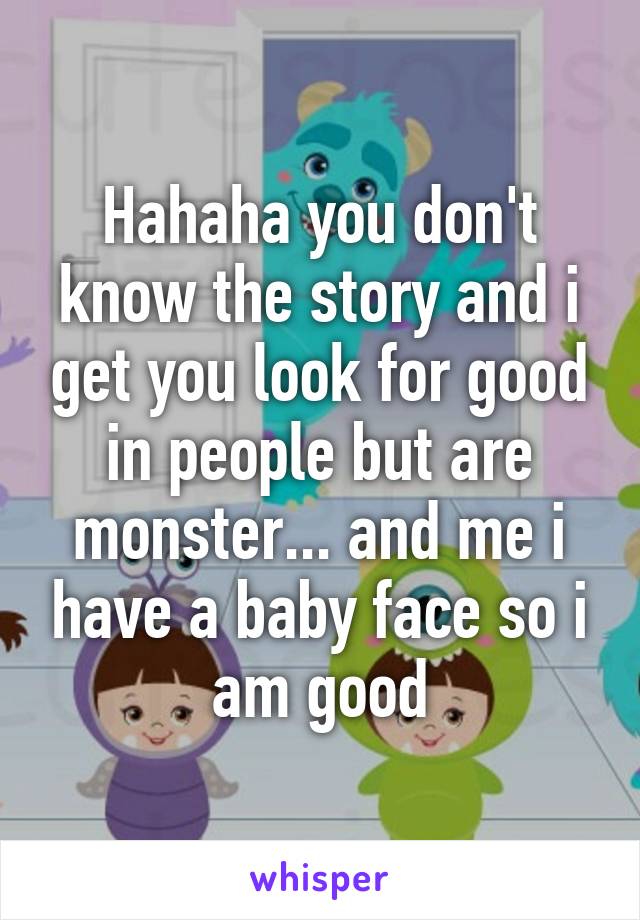 Hahaha you don't know the story and i get you look for good in people but are monster... and me i have a baby face so i am good