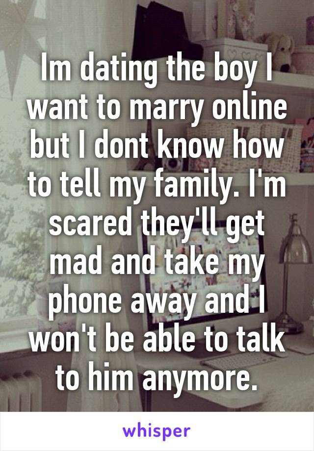 Im dating the boy I want to marry online but I dont know how to tell my family. I'm scared they'll get mad and take my phone away and I won't be able to talk to him anymore.