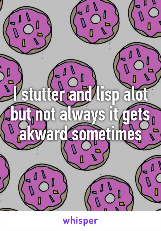 I stutter and lisp alot but not always it gets akward sometimes