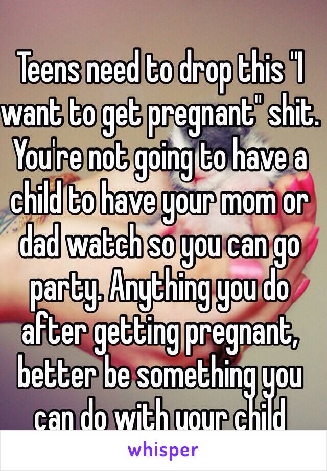 Teens need to drop this "I want to get pregnant" shit. You're not going to have a child to have your mom or dad watch so you can go party. Anything you do after getting pregnant, better be something you can do with your child