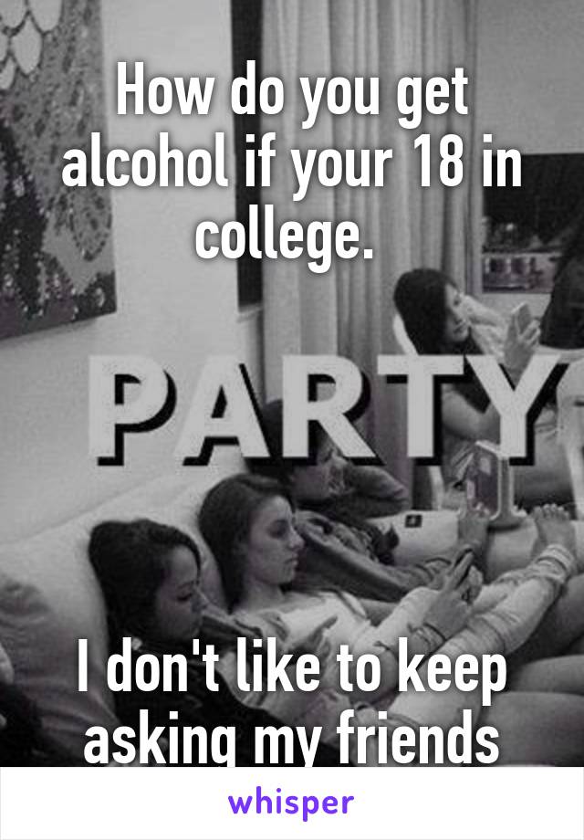 How do you get alcohol if your 18 in college. 





I don't like to keep asking my friends