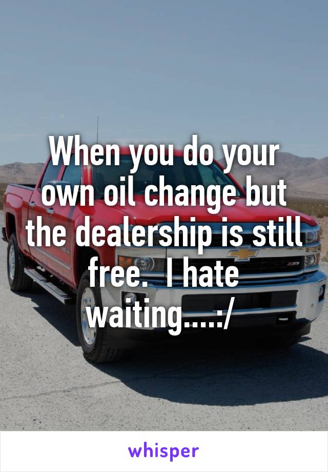 When you do your own oil change but the dealership is still free.  I hate waiting....:/ 