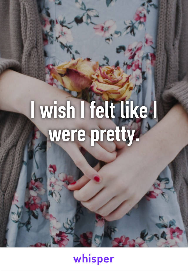 I wish I felt like I were pretty.
