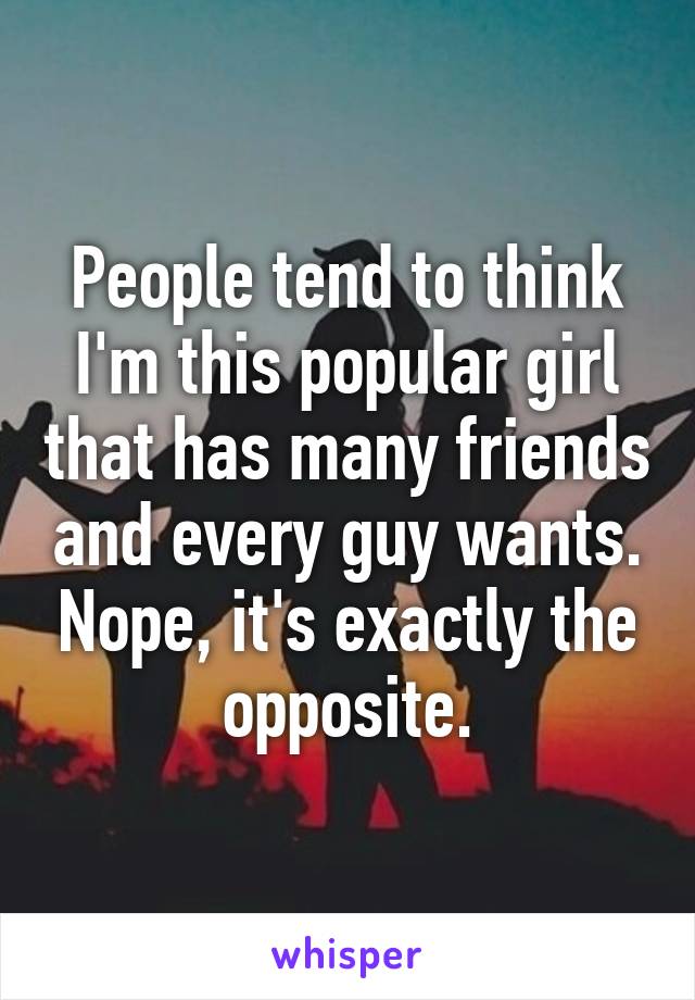 People tend to think I'm this popular girl that has many friends and every guy wants. Nope, it's exactly the opposite.