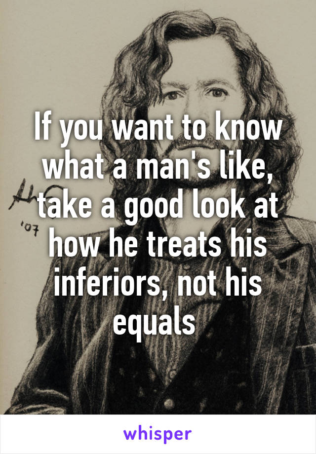 If you want to know what a man's like, take a good look at how he treats his inferiors, not his equals 