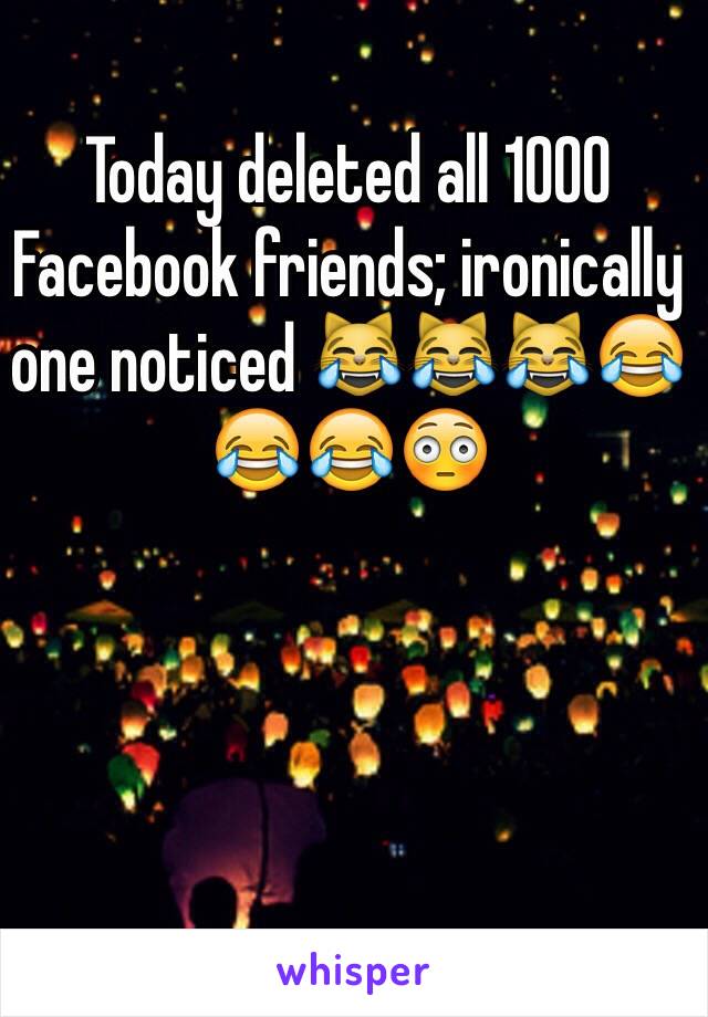 Today deleted all 1000 Facebook friends; ironically one noticed 😹😹😹😂😂😂😳