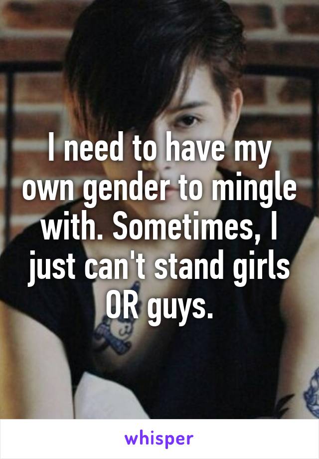 I need to have my own gender to mingle with. Sometimes, I just can't stand girls OR guys.