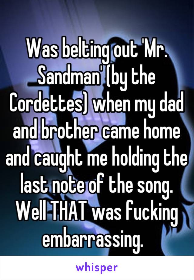 Was belting out 'Mr. Sandman' (by the Cordettes) when my dad and brother came home and caught me holding the last note of the song. 
Well THAT was fucking embarrassing.  