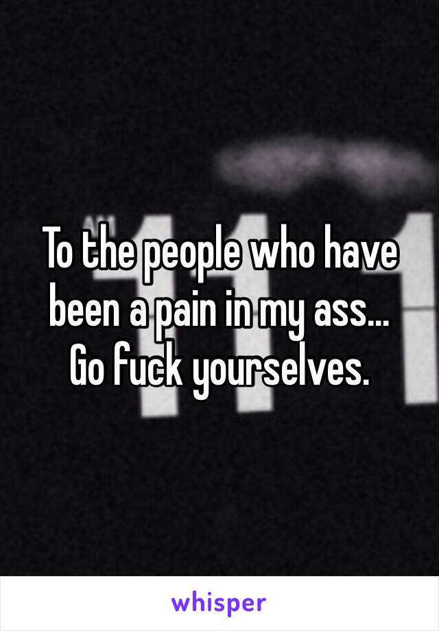 To the people who have been a pain in my ass...
Go fuck yourselves.