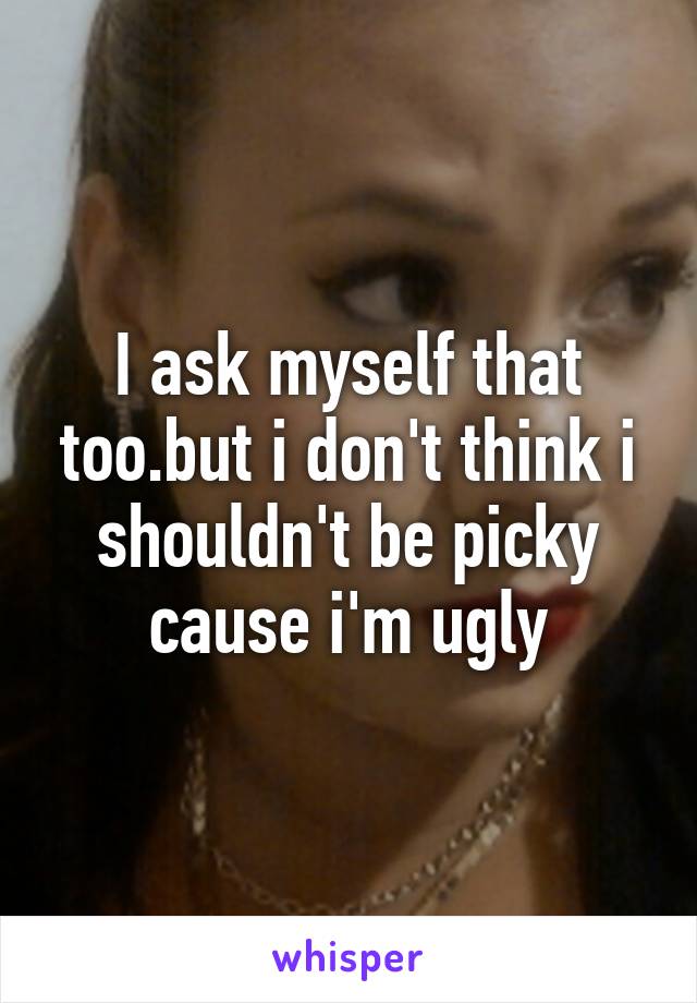 I ask myself that too.but i don't think i shouldn't be picky cause i'm ugly