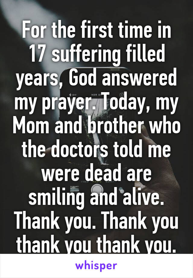 For the first time in 17 suffering filled years, God answered my prayer. Today, my Mom and brother who the doctors told me were dead are smiling and alive. Thank you. Thank you thank you thank you.