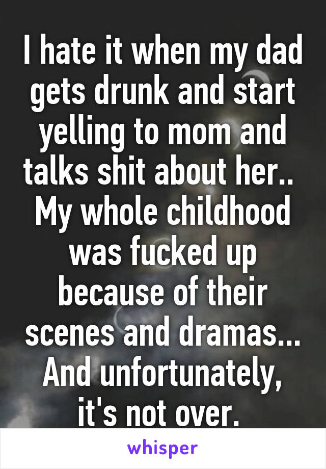 I hate it when my dad gets drunk and start yelling to mom and talks shit about her..  My whole childhood was fucked up because of their scenes and dramas... And unfortunately, it's not over. 