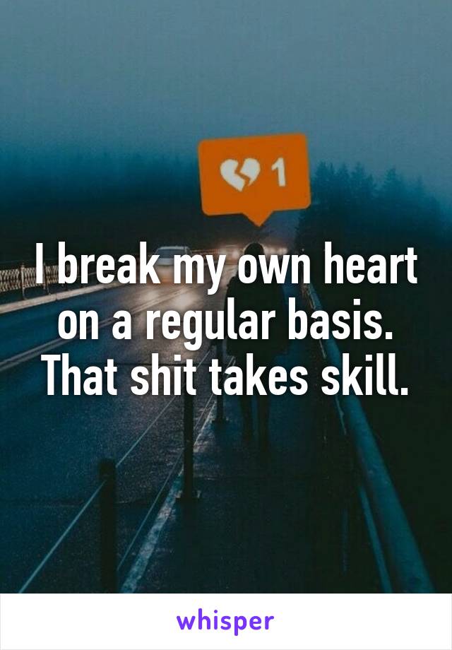 I break my own heart on a regular basis. That shit takes skill.