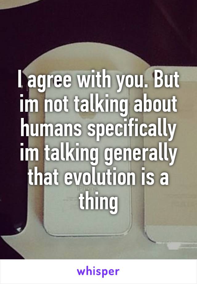 I agree with you. But im not talking about humans specifically im talking generally that evolution is a thing