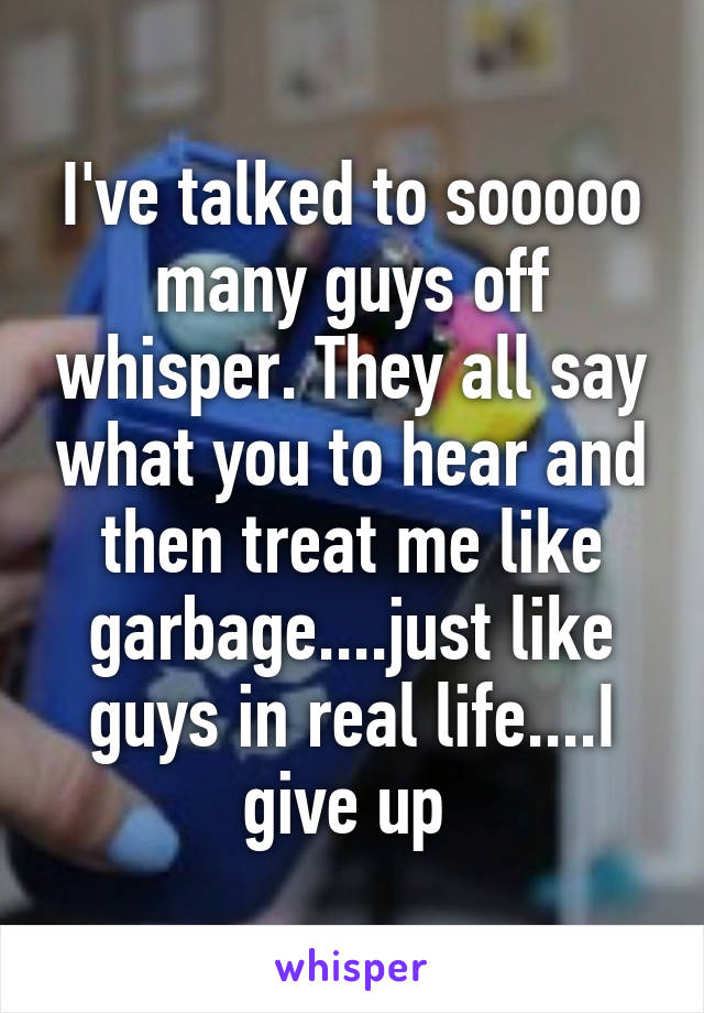 I've talked to sooooo many guys off whisper. They all say what you to hear and then treat me like garbage....just like guys in real life....I give up 