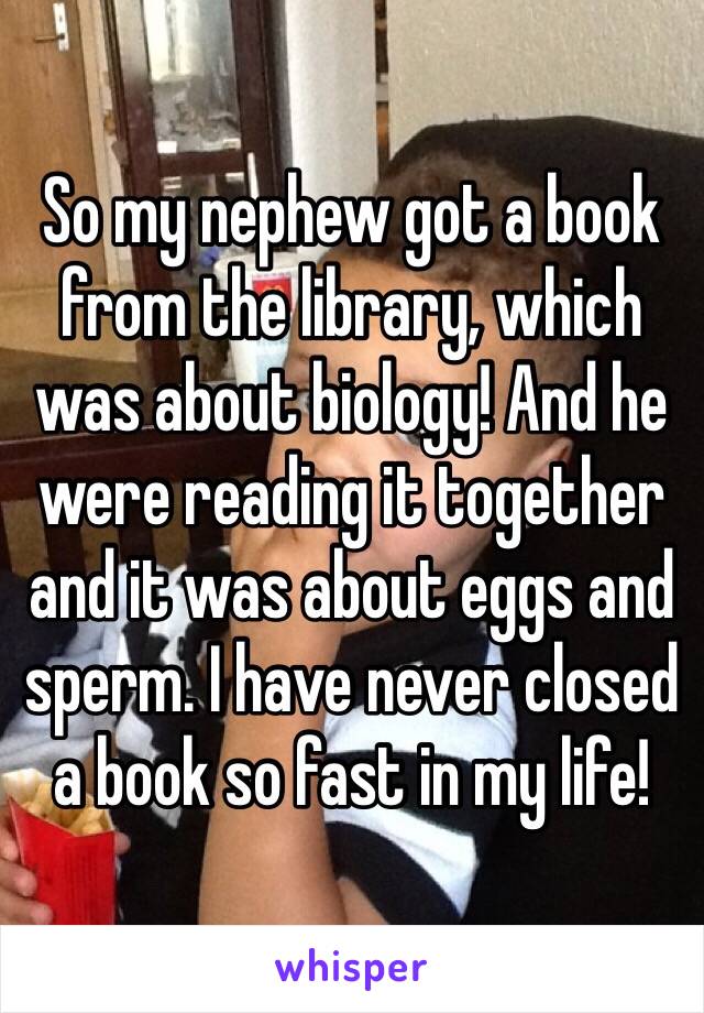 So my nephew got a book from the library, which was about biology! And he were reading it together and it was about eggs and sperm. I have never closed a book so fast in my life! 