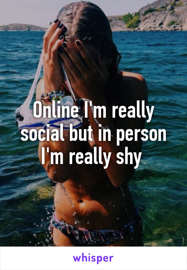 Online I'm really social but in person I'm really shy 