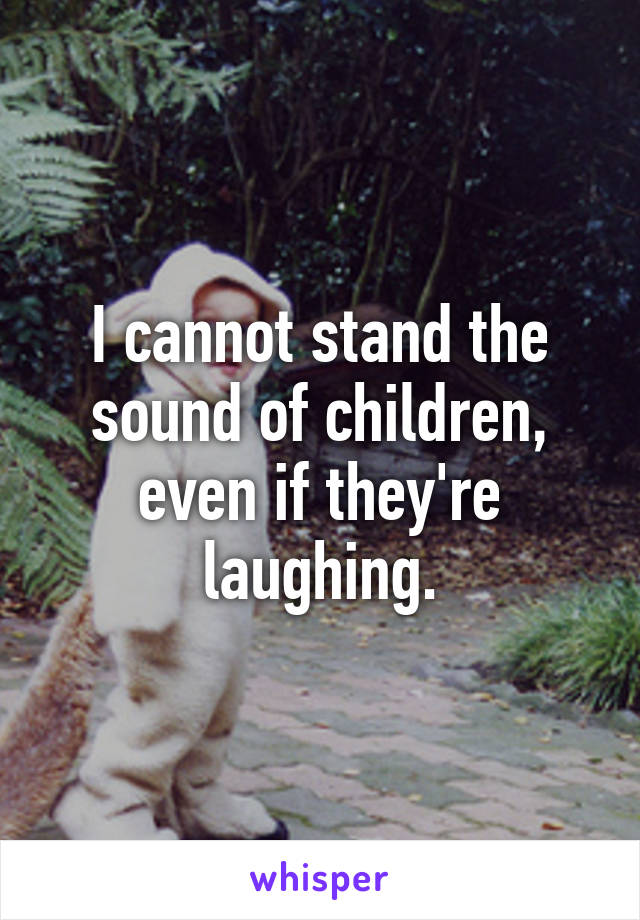 I cannot stand the sound of children, even if they're laughing.