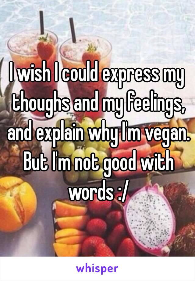 I wish I could express my thoughs and my feelings, and explain why I'm vegan. But I'm not good with words :/