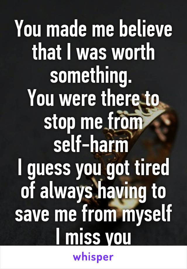 You made me believe that I was worth something. 
You were there to stop me from self-harm 
I guess you got tired of always having to save me from myself
I miss you