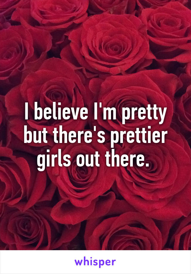 I believe I'm pretty but there's prettier girls out there. 