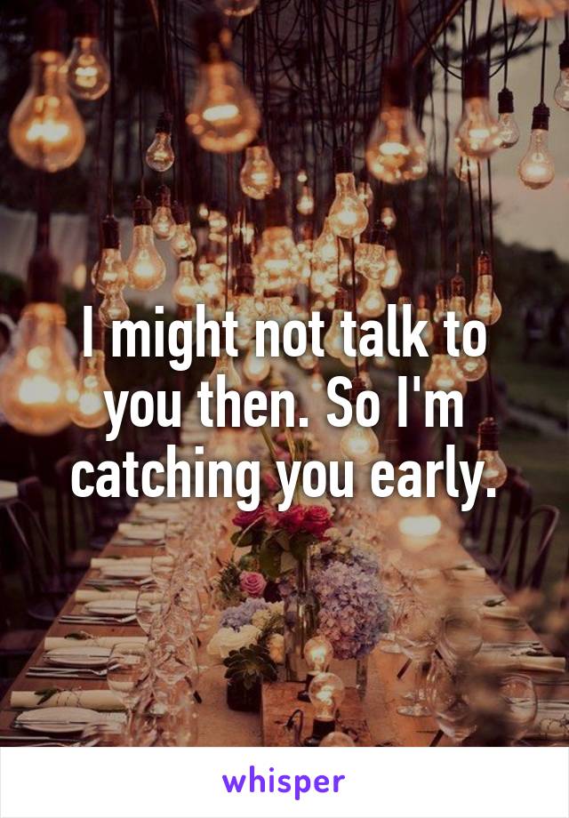 I might not talk to you then. So I'm catching you early.