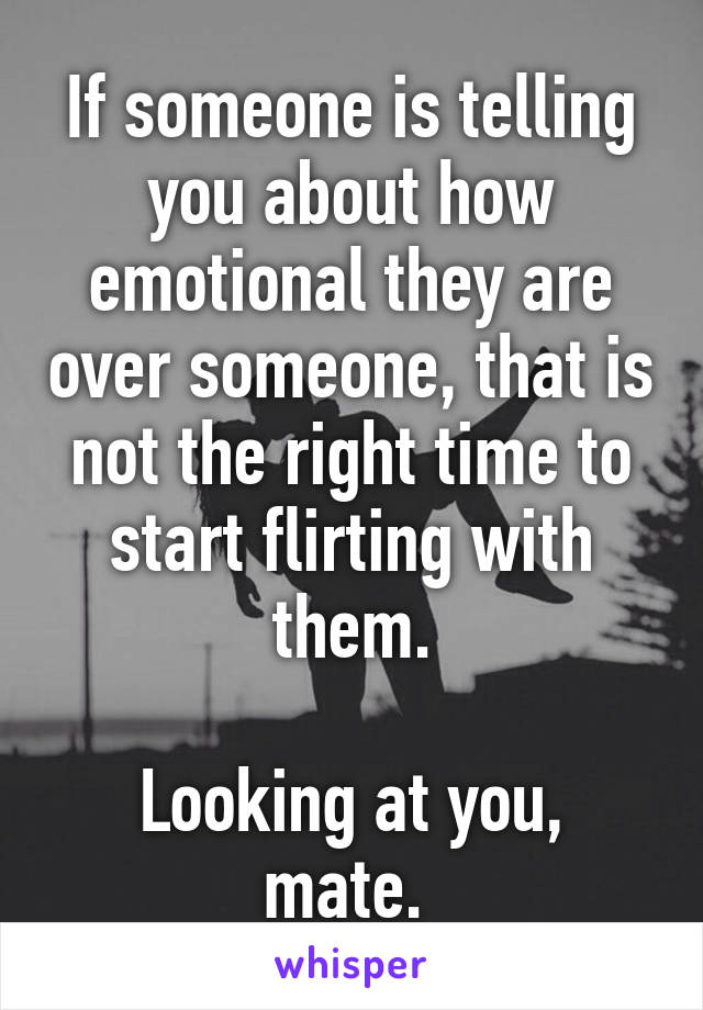 If someone is telling you about how emotional they are over someone, that is not the right time to start flirting with them.

Looking at you, mate. 