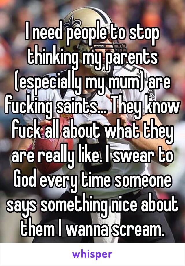 I need people to stop thinking my parents (especially my mum) are fucking saints... They know fuck all about what they are really like. I swear to God every time someone says something nice about them I wanna scream. 