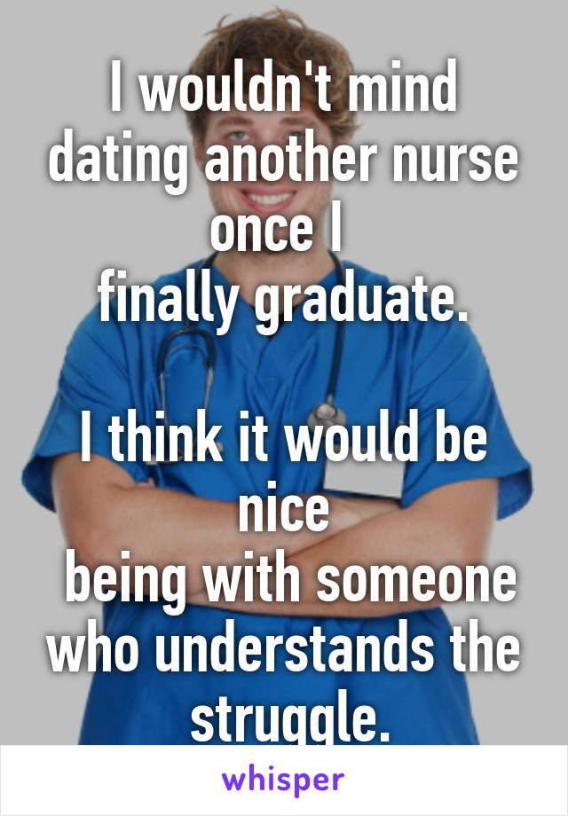 I wouldn't mind dating another nurse once I 
finally graduate.

I think it would be nice
 being with someone who understands the
 struggle.