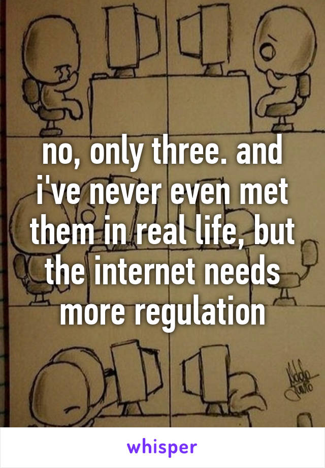 no, only three. and i've never even met them in real life, but the internet needs more regulation