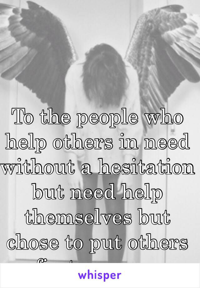 To the people who help others in need without a hesitation but need help themselves but chose to put others first anyway. 