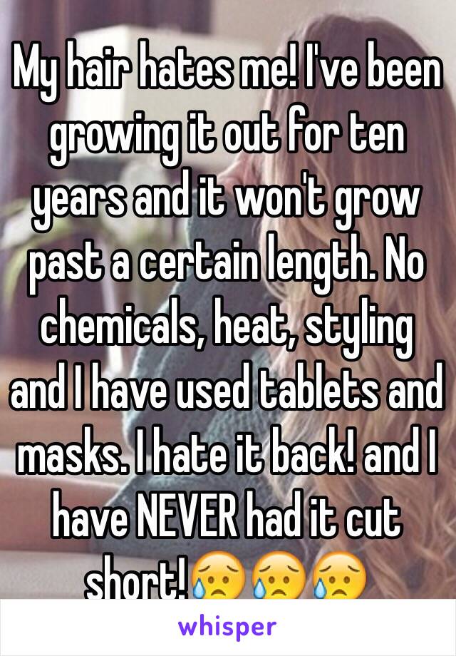 My hair hates me! I've been growing it out for ten years and it won't grow past a certain length. No chemicals, heat, styling and I have used tablets and masks. I hate it back! and I have NEVER had it cut short!😥😥😥