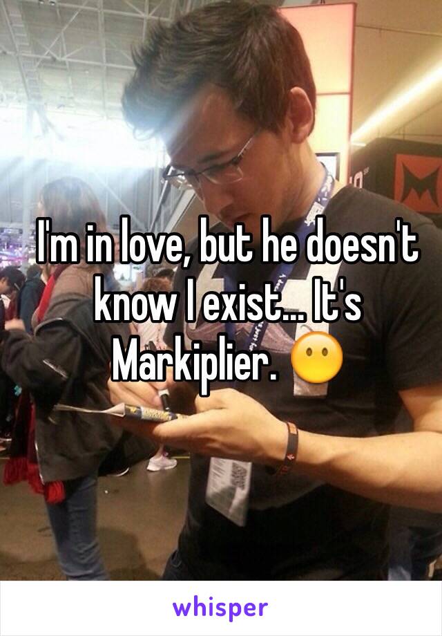 I'm in love, but he doesn't know I exist... It's Markiplier. 😶