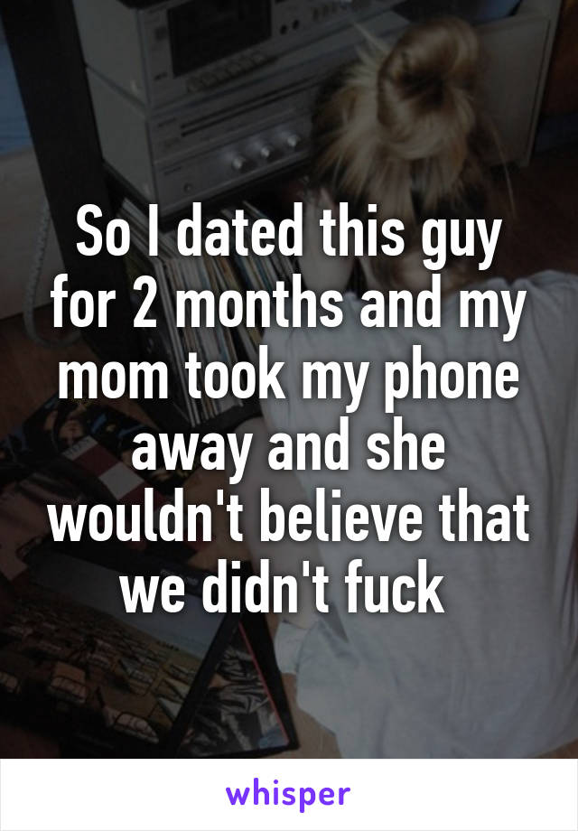 So I dated this guy for 2 months and my mom took my phone away and she wouldn't believe that we didn't fuck 