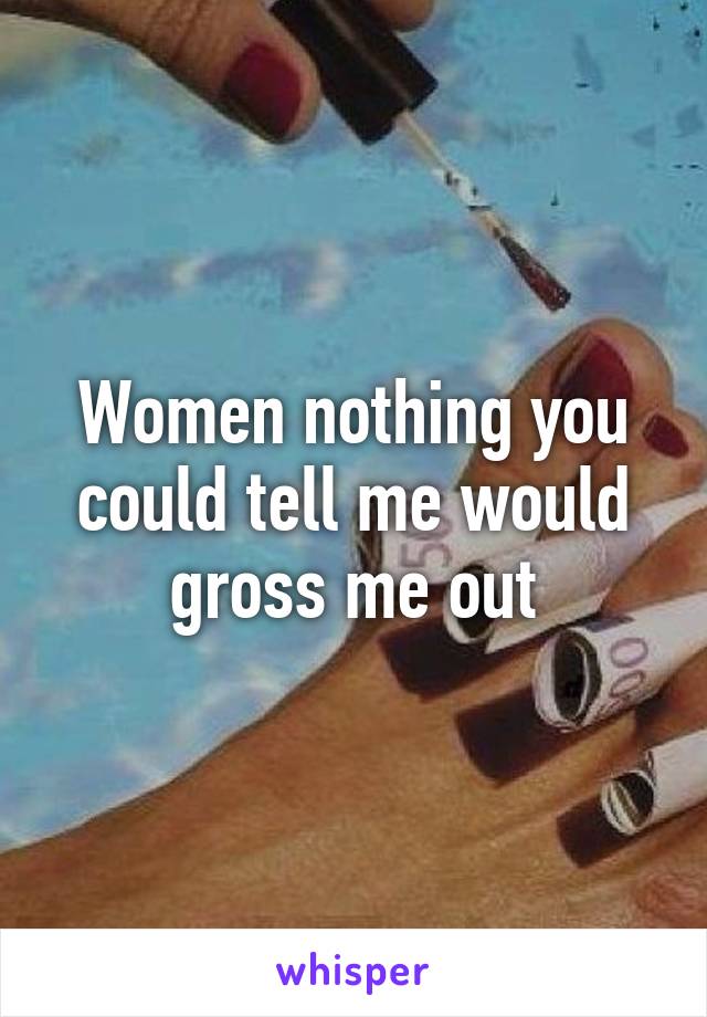 Women nothing you could tell me would gross me out