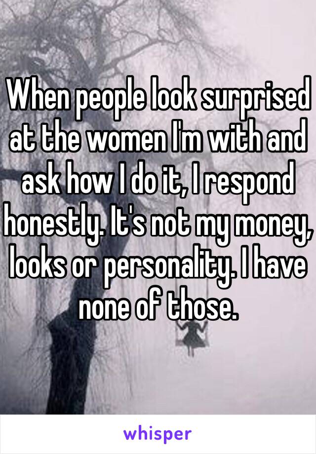 When people look surprised at the women I'm with and ask how I do it, I respond honestly. It's not my money, looks or personality. I have none of those.