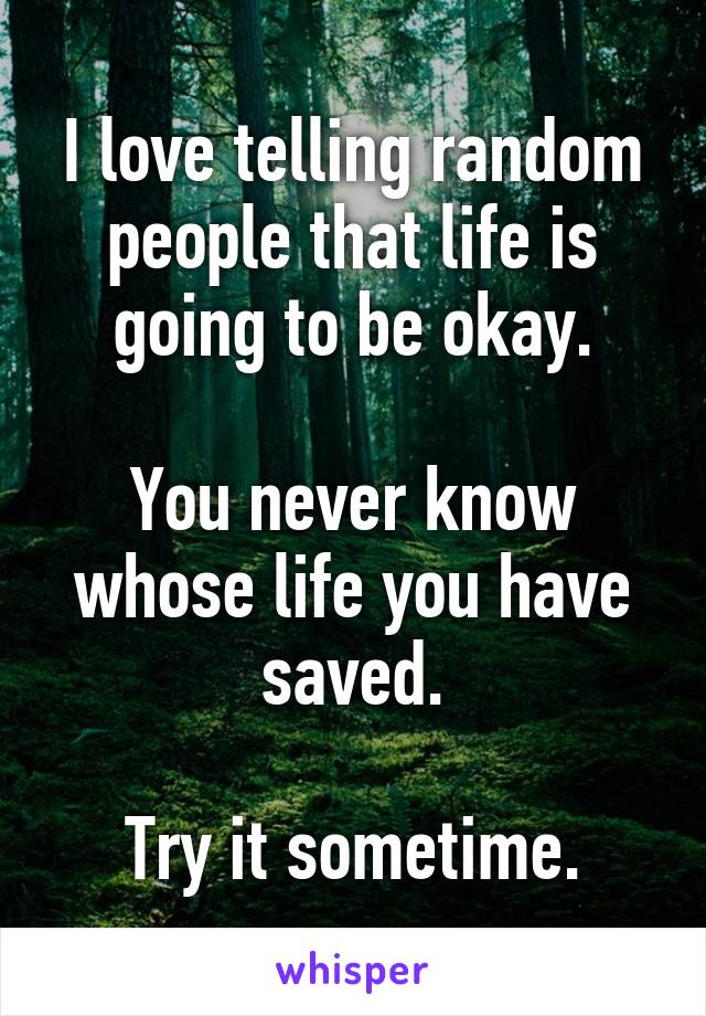 I love telling random people that life is going to be okay.

You never know whose life you have saved.

Try it sometime.